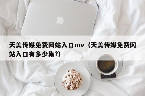 天美传媒免费网站入口mv（天美传媒免费网站入口有多少集?）